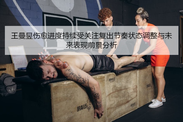 王曼昱伤愈进度持续受关注复出节奏状态调整与未来表现前景分析
