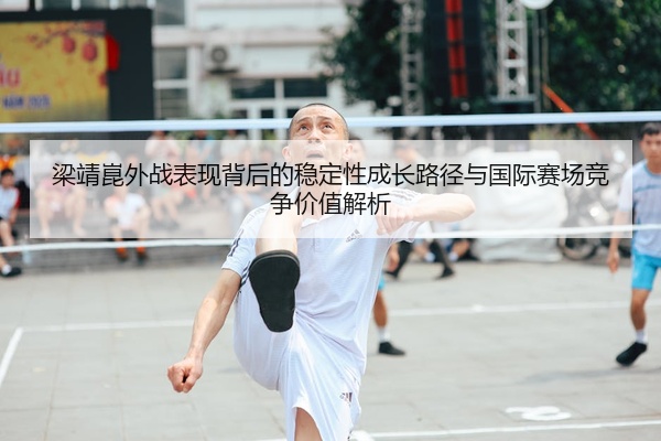 梁靖崑外战表现背后的稳定性成长路径与国际赛场竞争价值解析