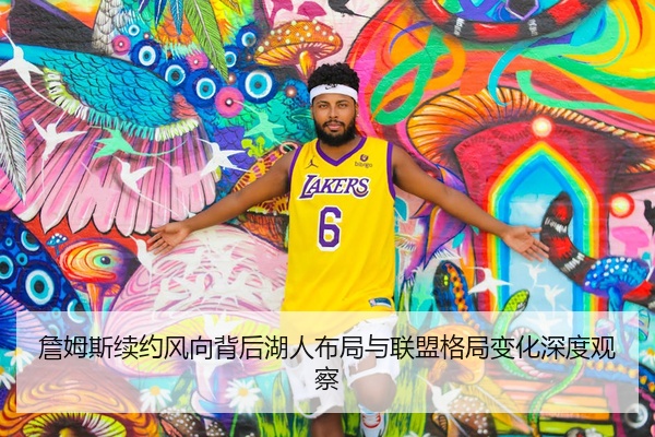 詹姆斯续约风向背后湖人布局与联盟格局变化深度观察